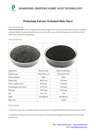 SHANDONG JINGFENG HUMIC ACID TECHNOLOGY
Http:// www.humate-cn.com， www.humicchina.com
Email: graeme@humate-cn.com
Potassium Fulvate Technical Date Sheet
Product Description
Potassium fulvate is fulvic acid potassium salt,has higher fulvic acid content thus has good water solubility
and good ability to counter flocculation,can be used as foliar spay and drip irrigation,also could mixed with
other kind of fertilizer and pesticide.
Main Specification
Appearance Black Powder Black Powder/Flake
Product code JFHA-KFA-1-P JFHA-KFA-2-P/F
Water-solubility 100% 100%
Humic acid 40.0% min 55.0%min
Fulvic acid(dry basis) 30.0%min 15.0%min
Potassium(K₂O dry basis) 12.0% min 10.0%min
Moisture 15.0% max 15.0%max
pH 4.0 – 6.0 9-10
Mesh 60-100mesh 60-100mesh
Flake size / 2-4mm
Main Function
1) Greatly increase the soil fertility ,especial mixed with Urea ,DAP,MAP,MKP.With faster and obvious effect.
2) Increase the organic matter of soil and improve soil structure,accordingly largely promote the buffering
power of soil.
 