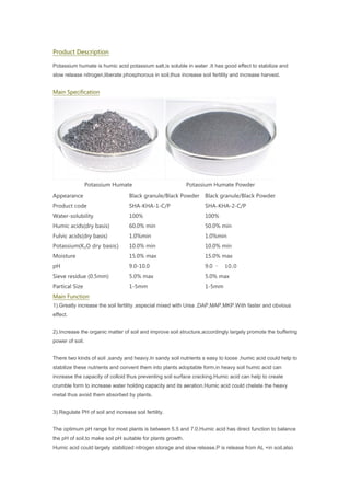 Product Description
Potassium humate is humic acid potassium salt,is soluble in water .It has good effect to stabilize and
slow release nitrogen,liberate phosphorous in soil,thus increase soil fertility and increase harvest.
Main Specification
Potassium Humate Potassium Humate Powder
Appearance Black granule/Black Powder Black granule/Black Powder
Product code SHA-KHA-1-C/P SHA-KHA-2-C/P
Water-solubility 100% 100%
Humic acids(dry basis) 60.0% min 50.0% min
Fulvic acids(dry basis) 1.0%min 1.0%min
Potassium(K₂O dry basis) 10.0% min 10.0% min
Moisture 15.0% max 15.0% max
pH 9.0-10.0 9.0 – 10.0
Sieve residue (0.5mm) 5.0% max 5.0% max
Partical Size 1-5mm 1-5mm
Main Function
1).Greatly increase the soil fertility ,especial mixed with Urea ,DAP,MAP,MKP.With faster and obvious
effect.
2).Increase the organic matter of soil and improve soil structure,accordingly largely promote the buffering
power of soil.
There two kinds of soil ,sandy and heavy.In sandy soil nutrients s easy to loose ,humic acid could help to
stabilize these nutrients and convent them into plants adoptable form,in heavy soil humic acid can
increase the capacity of colloid thus preventing soil surface cracking.Humic acid can help to create
crumble form to increase water holding capacity and its aeration.Humic acid could chelate the heavy
metal thus avoid them absorbed by plants.
3).Regulate PH of soil and increase soil fertility.
The optimum pH range for most plants is between 5.5 and 7.0,Humic acid has direct function to balance
the pH of soil,to make soil pH suitable for plants growth.
Humic acid could largely stabilized nitrogen storage and slow release,P is release from AL +in soil,also
 