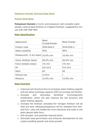Potassium Humate Technical Data Sheet
Product Description
Potassium Humate is humic acid potassium salt complete water
soluble ,used as base fertilizer or irrigation fertilizer ,suggested to mix
use with DAP MAP MKP.
Main Specification
Appearance
Black
Crystal/Powder
Black Powder
Product code JFHA-KHA-2 JFHA-KHA-3
Water-solubility 95% 90%
Potassium(K₂O dry basis) 10.0% min 10.0% min
Humic Acid(dry basis) 60.0% min 50.0% min
Fulvic Acid(dry basis) 1% min 1% min
PH 9.0-10.0 9.0-10.0
Mesh 60 60
Partical size 2-4mm /
Moisture 15.0% min 15.0% min
Main Function
 Improves soil structure thus to increases water holding capacity
and soil cation exchange capacity (CEC) to increase soil fertility.
 Increase and stimulates beneficial microorganisms
proliferation ,which will also improve the soil structure and
water holding capacity.
 Increase the fertilizer utilization.For nitrogen fertilizer will be
held and slow released,phosphorus will be released from Al3+
and Fe3+ ,also will chelate the micro elements and make it into
plant absorb table form .
 Anti-drought- and pesticide-induced stress
 Stimulate seed germination and enhances development of root
system,seedling growth and shoot growth.
 