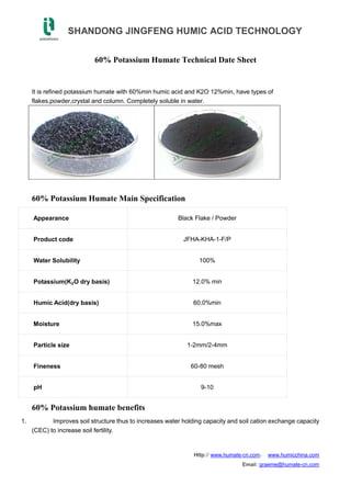 SHANDONG JINGFENG HUMIC ACID TECHNOLOGY
Http:// www.humate-cn.com， www.humicchina.com
Email: graeme@humate-cn.com
60% Potassium Humate Technical Date Sheet
It is refined potassium humate with 60%min humic acid and K2O 12%min, have types of
flakes,powder,crystal and column. Completely soluble in water.
60% Potassium Humate Main Specification
Appearance Black Flake / Powder
Product code JFHA-KHA-1-F/P
Water Solubility 100%
Potassium(K₂O dry basis) 12.0% min
Humic Acid(dry basis) 60.0%min
Moisture 15.0%max
Particle size 1-2mm/2-4mm
Fineness 60-80 mesh
pH 9-10
60% Potassium humate benefits
1. Improves soil structure thus to increases water holding capacity and soil cation exchange capacity
(CEC) to increase soil fertility.
 