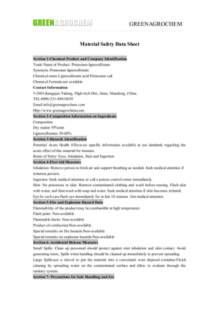 GREENAGROCHEM
Material Safety Data Sheet
Section 1-Chemical Product and Company Identification
Trade Name of Product: Potassium lignosulfonate
Synonym: Potassium lignosulfonate
Chemical name:Lignosulfonate acid Potassium salt
Chemical Formula:not available
Contact Information
5-2603,Kangqiao Yidong, High-tech Dist, Jinan, Shandong ,China.
TEL:0086-531-88818639
Email:info@greenagrochem.com
Http://www.greenagrochem.com
Section 2-Composition Information on Ingredients
Composition
Dry matter 95%min
Lignosulfonates 50-60%
Section 3-Hazards Identification
Potential Acute Health Effects:no specific information available in our databank regarding the
acute effect of this material for humans.
Route of Entry: Eyes, Inhalation, Skin and Ingestion
Section 4-First Aid Measures
Inhalation: Remove person to fresh air and support breathing as needed, Seek medical attention if
irritation persists.
Ingestion :Seek medical attention or call a poison controlcenter immediately.
Skin: No poisonous to skin. Remove contaminated clothing and wash before reusing. Flush skin
with water, and thenwash with soap and water. Seek medical attention if skin becomes irritated.
Eye:In suchcase flush eye immediately for at leat 10 minutes .Get medical attention.
Section 5-Fire and Explosion Hazard Data
Flammability of the product:may be combustible at high temperature.
Flash point: Non-available
Flammable limits: Non-available
Product of combustion:Non-available
Special remarks on fire hazards:Non-available
Special remarks on explosion hazards:Non-available
Section 6- Accidental Release Measures
Small Spills: Clean up personnel should protect against mist inhalation and skin contact. Avoid
generating mists, Spills when handling should be cleaned up immediately to prevent spreading.
Large Spills:use a shovel to put the material into a convenient wast disposal container.Finish
cleaning by spreading water on the contaminated surface and allow to evaluate through the
sanitary system.
Section 7- Precautions for Safe Handling and Use
 