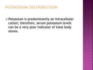  Potassium is predominantly an intracellular
cation; therefore, serum potassium levels
can be a very poor indicator of total body
stores.
 