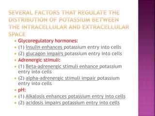  Glycoregulatory hormones:
 (1) Insulin enhances potassium entry into cells
 (2) glucagon impairs potassium entry into cells
 Adrenergic stimuli:
 (1) Beta-adrenergic stimuli enhance potassium
entry into cells
 (2) alpha-adrenergic stimuli impair potassium
entry into cells
 pH:
 (1) Alkalosis enhances potassium entry into cells
 (2) acidosis impairs potassium entry into cells
 