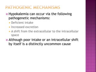  Hypokalemia can occur via the following
pathogenetic mechanisms:
 Deficient intake
 Increased excretion
 A shift from the extracellular to the intracellular
space
 Although poor intake or an intracellular shift
by itself is a distinctly uncommon cause
 