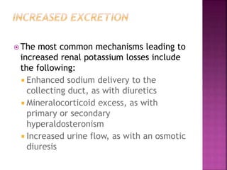  The most common mechanisms leading to
increased renal potassium losses include
the following:
 Enhanced sodium delivery to the
collecting duct, as with diuretics
 Mineralocorticoid excess, as with
primary or secondary
hyperaldosteronism
 Increased urine flow, as with an osmotic
diuresis
 