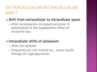  Shift from extracellular to intracellular space
 often accompanies increased excretion 
potentiation of the hypokalemic effect of
excessive loss
 Intracellular shifts of potassium
 often are episodic
 frequently are self-limited (ie., acute insulin
therapy for hyperglycemia)
 