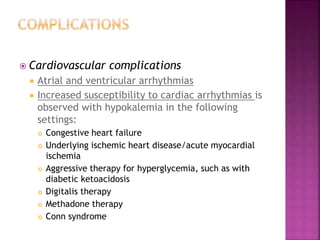  Cardiovascular complications
 Atrial and ventricular arrhythmias
 Increased susceptibility to cardiac arrhythmias is
observed with hypokalemia in the following
settings:
 Congestive heart failure
 Underlying ischemic heart disease/acute myocardial
ischemia
 Aggressive therapy for hyperglycemia, such as with
diabetic ketoacidosis
 Digitalis therapy
 Methadone therapy
 Conn syndrome
 