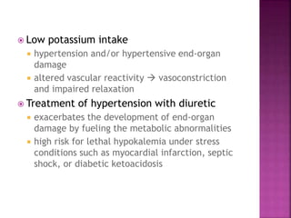  Low potassium intake
 hypertension and/or hypertensive end-organ
damage
 altered vascular reactivity  vasoconstriction
and impaired relaxation
 Treatment of hypertension with diuretic
 exacerbates the development of end-organ
damage by fueling the metabolic abnormalities
 high risk for lethal hypokalemia under stress
conditions such as myocardial infarction, septic
shock, or diabetic ketoacidosis
 