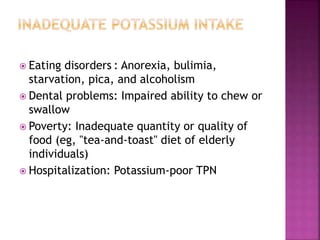  Eating disorders : Anorexia, bulimia,
starvation, pica, and alcoholism
 Dental problems: Impaired ability to chew or
swallow
 Poverty: Inadequate quantity or quality of
food (eg, "tea-and-toast" diet of elderly
individuals)
 Hospitalization: Potassium-poor TPN
 
