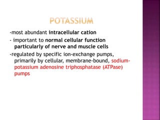 -most abundant intracellular cation
- important to normal cellular function
particularly of nerve and muscle cells
-regulated by specific ion-exchange pumps,
primarily by cellular, membrane-bound, sodium-
potassium adenosine triphosphatase (ATPase)
pumps
 