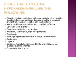  Diuretics (carbonic anhydrase inhibitors, loop diuretics, thiazide
diuretics): Increased collecting duct permeability or increased
gradient for potassium secretion can result in losses
 Methylxanthines (theophylline, aminophylline, caffeine)
 Verapamil (with overdose)
 Quetiapine (particularly in overdose)
 Ampicillin, carbenicillin, high-dose penicillins
 Bicarbonate
 Antifungal agents (amphotericin B, azoles, echinocandins)
 Gentamicin
 Cisplatin
 Ephedrine (from Ephedra; banned in the United States, but
available over the Internet)
 Beta-agonist intoxication
 