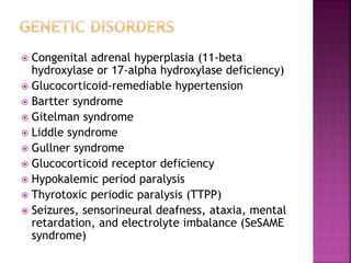  Congenital adrenal hyperplasia (11-beta
hydroxylase or 17-alpha hydroxylase deficiency)
 Glucocorticoid-remediable hypertension
 Bartter syndrome
 Gitelman syndrome
 Liddle syndrome
 Gullner syndrome
 Glucocorticoid receptor deficiency
 Hypokalemic period paralysis
 Thyrotoxic periodic paralysis (TTPP)
 Seizures, sensorineural deafness, ataxia, mental
retardation, and electrolyte imbalance (SeSAME
syndrome)
 