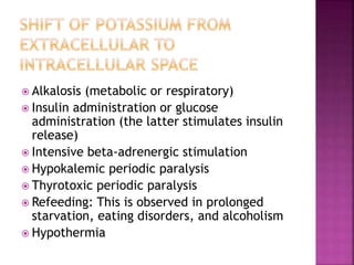  Alkalosis (metabolic or respiratory)
 Insulin administration or glucose
administration (the latter stimulates insulin
release)
 Intensive beta-adrenergic stimulation
 Hypokalemic periodic paralysis
 Thyrotoxic periodic paralysis
 Refeeding: This is observed in prolonged
starvation, eating disorders, and alcoholism
 Hypothermia
 