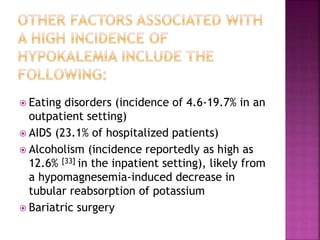  Eating disorders (incidence of 4.6-19.7% in an
outpatient setting)
 AIDS (23.1% of hospitalized patients)
 Alcoholism (incidence reportedly as high as
12.6% [33] in the inpatient setting), likely from
a hypomagnesemia-induced decrease in
tubular reabsorption of potassium
 Bariatric surgery
 