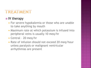 IV therapy
 For severe hypokalemia or those who are unable
to take anything by mouth
 Maximum rate at which potassium is infused into
peripheral veins is usually 10 meq/hr
 Central – 20 meq/hr
 Rate of infusion should not exceed 20 meq/hour
unless paralysis or malignant ventricular
arrhythmias are present
 