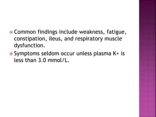  Common findings include weakness, fatigue,
constipation, ileus, and respiratory muscle
dysfunction.
 Symptoms seldom occur unless plasma K+ is
less than 3.0 mmol/L.
 