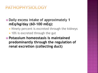  Daily excess intake of approximately 1
mEq/kg/day (60-100 mEq):
 Ninety percent is excreted through the kidneys
 10% is excreted through the gut
 Potassium homeostasis is maintained
predominantly through the regulation of
renal excretion (collecting duct)
 