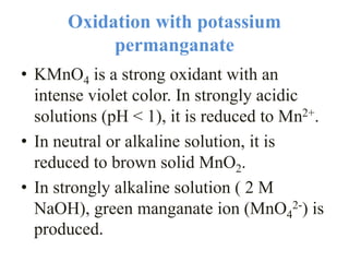 Oxidation with potassium
permanganate
• KMnO4 is a strong oxidant with an
intense violet color. In strongly acidic
solutions (pH < 1), it is reduced to Mn2+.
• In neutral or alkaline solution, it is
reduced to brown solid MnO2.
• In strongly alkaline solution ( 2 M
NaOH), green manganate ion (MnO4
2-) is
produced.
 