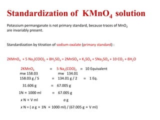 Standardization of KMnO4 solution
Potassium permanganate is not primary standard, because traces of MnO2
are invariably present.
Standardization by titration of sodium oxalate (primary standard) :
2KMnO4 + 5 Na2(COO)2 + 8H2SO4 = 2MnSO4 + K2SO4 + 5Na2SO4 + 10 CO2 + 8H2O
2KMnO4  5 Na2(COO)2  10 Equivalent
mw 158.03 mw 134.01
158.03 g / 5  134.01 g / 2  1 Eq.
31.606 g  67.005 g
1N × 1000 ml  67.005 g
x N × V ml a g
x N = ( a g × 1N × 1000 ml) / (67.005 g × V ml)
 
