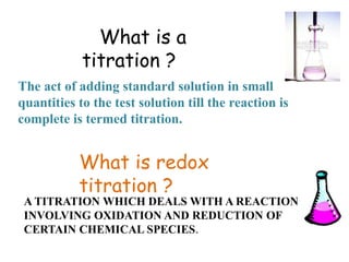 What is redox
titration ?
A TITRATION WHICH DEALS WITH A REACTION
INVOLVING OXIDATION AND REDUCTION OF
CERTAIN CHEMICAL SPECIES.
What is a
titration ?
The act of adding standard solution in small
quantities to the test solution till the reaction is
complete is termed titration.
 