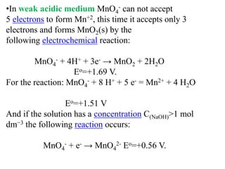 •In weak acidic medium MnO4
- can not accept
5 electrons to form Mn+2, this time it accepts only 3
electrons and forms MnO2(s) by the
following electrochemical reaction:
MnO4
- + 4H+ + 3e- → MnO2 + 2H2O
Eo=+1.69 V.
For the reaction: MnO4
- + 8 H+ + 5 e- = Mn2+ + 4 H2O
Eo=+1.51 V
And if the solution has a concentration C(NaOH)>1 mol
dm−3 the following reaction occurs:
MnO4
- + e- → MnO4
2- Eo=+0.56 V.
 