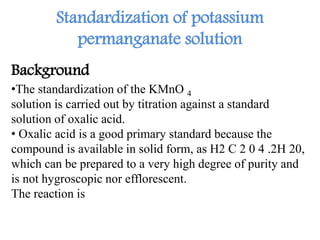 Standardization of potassium
permanganate solution
Background
•The standardization of the KMnO 4
solution is carried out by titration against a standard
solution of oxalic acid.
• Oxalic acid is a good primary standard because the
compound is available in solid form, as H2 C 2 0 4 .2H 20,
which can be prepared to a very high degree of purity and
is not hygroscopic nor efflorescent.
The reaction is
 