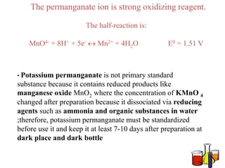 The permanganate ion is strong oxidizing reagent.
The half-reaction is:
MnO4- + 8H+ + 5e-  Mn2+ + 4H2O E0 = 1.51 V
• Potassium permanganate is not primary standard
substance because it contains reduced products like
manganese oxide MnO2 where the concentration of KMnO 4
changed after preparation because it dissociated via reducing
agents such as ammonia and organic substances in water
;therefore, potassium permanganate must be standardized
before use it and keep it at least 7-10 days after preparation at
dark place and dark bottle
 