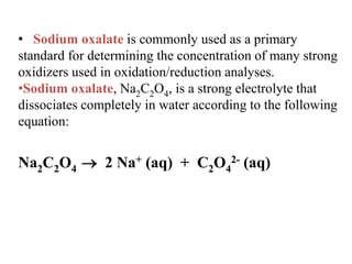 • Sodium oxalate is commonly used as a primary
standard for determining the concentration of many strong
oxidizers used in oxidation/reduction analyses.
•Sodium oxalate, Na2C2O4, is a strong electrolyte that
dissociates completely in water according to the following
equation:
Na2C2O4  2 Na+ (aq) + C2O4
2- (aq)
 