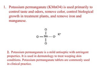 1. Potassium permanganate (KMnO4) is used primarily to
control taste and odors, remove color, control biological
growth in treatment plants, and remove iron and
manganese.
2. Potassium permanganate is a mild antiseptic with astringent
properties. It is used in dermatology to treat weeping skin
conditions. Potassium permanganate tablets are commonly used
in clinical practice.
 