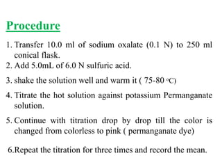 Procedure
1. Transfer 10.0 ml of sodium oxalate (0.1 N) to 250 ml
conical flask.
2. Add 5.0mL of 6.0 N sulfuric acid.
3. shake the solution well and warm it ( 75-80 oC)
4. Titrate the hot solution against potassium Permanganate
solution.
5. Continue with titration drop by drop till the color is
changed from colorless to pink ( permanganate dye)
6.Repeat the titration for three times and record the mean.
 