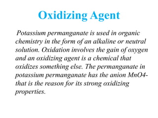 Oxidizing Agent
Potassium permanganate is used in organic
chemistry in the form of an alkaline or neutral
solution. Oxidation involves the gain of oxygen
and an oxidizing agent is a chemical that
oxidizes something else. The permanganate in
potassium permanganate has the anion MnO4-
that is the reason for its strong oxidizing
properties.
 