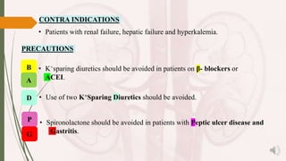 CONTRA INDICATIONS
• Patients with renal failure, hepatic failure and hyperkalemia.
• Spironolactone should be avoided in patients with Peptic ulcer disease and
Gastritis.
• Use of two K+Sparing Diuretics should be avoided.
• K+sparing diuretics should be avoided in patients on β- blockers or
ACEI.
PRECAUTIONS
B
A
D
P
G
 