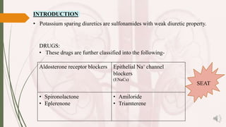• Potassium sparing diuretics are sulfonamides with weak diuretic property.
DRUGS:
• These drugs are further classified into the following-
Aldosterone receptor blockers Epithelial Na+ channel
blockers
(ENaCs)
• Spironolactone
• Eplerenone
• Amiloride
• Triamterene
SEAT
INTRODUCTION
 