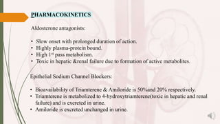 PHARMACOKINETICS
Aldosterone antagonists:
• Slow onset with prolonged duration of action.
• Highly plasma-protein bound.
• High 1st pass metabolism.
• Toxic in hepatic &renal failure due to formation of active metabolites.
Epithelial Sodium Channel Blockers:
• Bioavailability of Triamterene & Amiloride is 50%and 20% respectively.
• Triamterene is metabolized to 4-hydroxytriamterene(toxic in hepatic and renal
failure) and is excreted in urine.
• Amiloride is excreted unchanged in urine.
 