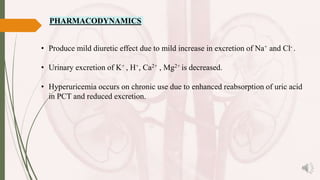 PHARMACODYNAMICS
• Produce mild diuretic effect due to mild increase in excretion of Na+ and Cl- .
• Urinary excretion of K+ , H+, Ca2+ , Mg2+ is decreased.
• Hyperuricemia occurs on chronic use due to enhanced reabsorption of uric acid
in PCT and reduced excretion.
 