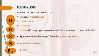 CLINICAL USES
ALDOSTERONE ANTAGONISTS:
• Essential hypertension
• Heart failure
• Hirsutism.
• Oedema(Primary hyperaldosteronism-Conn’s syndrome, Hepatic cirrhosis,).
• Spironolactone is the drug of choice for Refractory ascites.
• Nephrotic syndrome
• PCOS
H
O
PLZ
R
N
 