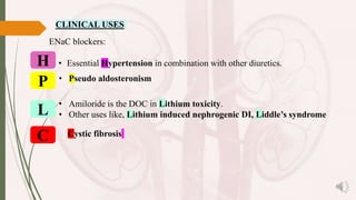 CLINICAL USES
ENaC blockers:
• Amiloride is the DOC in Lithium toxicity.
• Other uses like, Lithium induced nephrogenic DI, Liddle’s syndrome
• Essential Hypertension in combination with other diuretics.
• Pseudo aldosteronism
H
P
L
C Cystic fibrosis
 