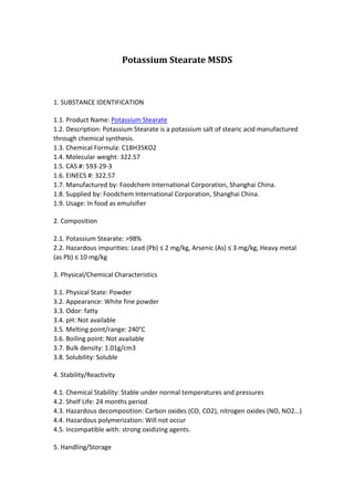 Potassium Stearate MSDS 
1. SUBSTANCE IDENTIFICATION 
1.1. Product Name: Potassium Stearate 
1.2. Description: Potassium Stearate is a potassium salt of stearic acid manufactured 
through chemical synthesis. 
1.3. Chemical Formula: C18H35KO2 
1.4. Molecular weight: 322.57 
1.5. CAS #: 593-29-3 
1.6. EINECS #: 322.57 
1.7. Manufactured by: Foodchem International Corporation, Shanghai China. 
1.8. Supplied by: Foodchem International Corporation, Shanghai China. 
1.9. Usage: In food as emulsifier 
2. Composition 
2.1. Potassium Stearate: >98% 
2.2. Hazardous impurities: Lead (Pb) ≤ 2 mg/kg, Arsenic (As) ≤ 3 mg/kg, Heavy metal 
(as Pb) ≤ 10 mg/kg 
3. Physical/Chemical Characteristics 
3.1. Physical State: Powder 
3.2. Appearance: White fine powder 
3.3. Odor: fatty 
3.4. pH: Not available 
3.5. Melting point/range: 240°C 
3.6. Boiling point: Not available 
3.7. Bulk density: 1.01g/cm3 
3.8. Solubility: Soluble 
4. Stability/Reactivity 
4.1. Chemical Stability: Stable under normal temperatures and pressures 
4.2. Shelf Life: 24 months period 
4.3. Hazardous decomposition: Carbon oxides (CO, CO2), nitrogen oxides (NO, NO2…) 
4.4. Hazardous polymerization: Will not occur 
4.5. Incompatible with: strong oxidizing agents. 
5. Handling/Storage 
 