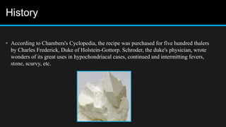 History
• According to Chambers's Cyclopedia, the recipe was purchased for five hundred thalers
by Charles Frederick, Duke of Holstein-Gottorp. Schroder, the duke's physician, wrote
wonders of its great uses in hypochondriacal cases, continued and intermitting fevers,
stone, scurvy, etc.
 