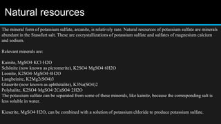 Natural resources
The mineral form of potassium sulfate, arcanite, is relatively rare. Natural resources of potassium sulfate are minerals
abundant in the Stassfurt salt. These are cocrystallizations of potassium sulfate and sulfates of magnesium calcium
and sodium.
Relevant minerals are:
Kainite, MgSO4·KCl·H2O
Schönite (now known as picromerite), K2SO4·MgSO4·6H2O
Leonite, K2SO4·MgSO4·4H2O
Langbeinite, K2Mg2(SO4)3
Glaserite (now known as aphthitalite), K3Na(SO4)2
Polyhalite, K2SO4·MgSO4·2CaSO4·2H2O
The potassium sulfate can be separated from some of these minerals, like kainite, because the corresponding salt is
less soluble in water.
Kieserite, MgSO4·H2O, can be combined with a solution of potassium chloride to produce potassium sulfate.
 