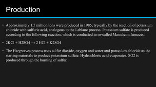 Production
• Approximately 1.5 million tons were produced in 1985, typically by the reaction of potassium
chloride with sulfuric acid, analogous to the Leblanc process. Potassium sulfate is produced
according to the following reaction, which is conducted in so-called Mannheim furnaces:
• 2KCl + H2SO4 → 2 HCl + K2SO4
• The Hargreaves process uses sulfur dioxide, oxygen and water and potassium chloride as the
starting materials to produce potassium sulfate. Hydrochloric acid evaporates. SO2 is
produced through the burning of sulfur.
 