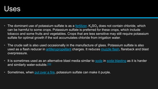 Uses
• The dominant use of potassium sulfate is as a fertilizer. K2SO4 does not contain chloride, which
can be harmful to some crops. Potassium sulfate is preferred for these crops, which include
tobacco and some fruits and vegetables. Crops that are less sensitive may still require potassium
sulfate for optimal growth if the soil accumulates chloride from irrigation water.
• The crude salt is also used occasionally in the manufacture of glass. Potassium sulfate is also
used as a flash reducer in artillerypropellant charges. It reduces muzzle flash, flareback and blast
overpressure.
• It is sometimes used as an alternative blast media similar to soda in soda blasting as it is harder
and similarly water-soluble.[10]
• Sometimes, when put over a fire, potassium sulfate can make it purple.
 