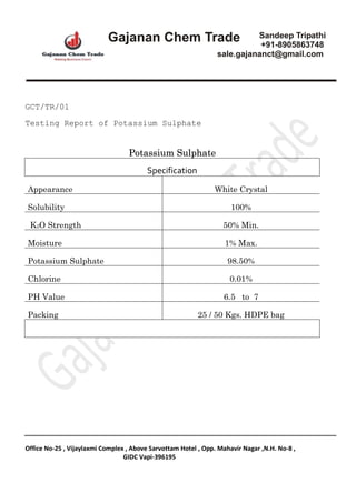 Office No-25 , Vijaylaxmi Complex , Above Sarvottam Hotel , Opp. Mahavir Nagar ,N.H. No-8 ,
GIDC Vapi-396195
GCT/TR/01
Testing Report of Potassium Sulphate
Potassium Sulphate
Specification
Appearance White Crystal
Solubility 100%
K2O Strength 50% Min.
Moisture 1% Max.
Potassium Sulphate 98.50%
Chlorine 0.01%
PH Value 6.5 to 7
Packing 25 / 50 Kgs. HDPE bag
 