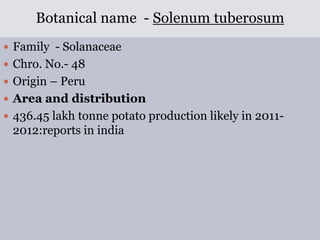 Botanical name - Solenum tuberosum
 Family - Solanaceae
 Chro. No.- 48
 Origin – Peru
 Area and distribution
 436.45 lakh tonne potato production likely in 2011-
2012:reports in india
 