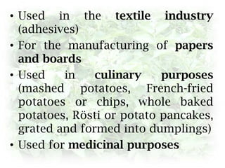 Used in the textile industry (adhesives)For the manufacturing of papers and boardsUsed in culinary purposes (mashed potatoes, French-fried potatoes or chips, whole baked potatoes, Rösti or potato pancakes, grated and formed into dumplings)Used for medicinal purposes
