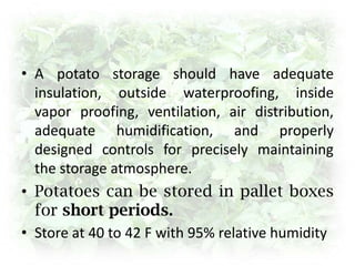 StorageThe storage area is dark, well ventilated and for long-term storage maintained at temperatures near 4 °C. For short-term storage before cooking, temperatures of about 7 °C to 10 °C are preferred.Potatoes can be stored for up to ten to twelve months