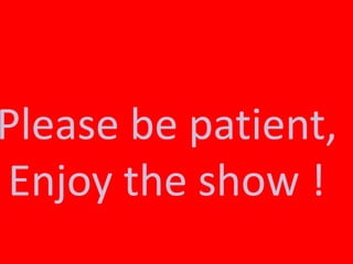 Please be patient,
Enjoy the show !
 