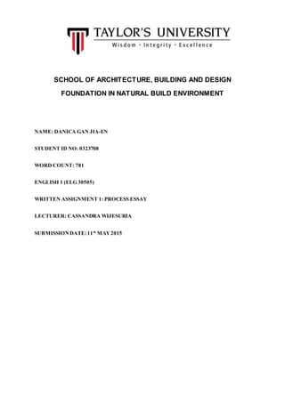 SCHOOL OF ARCHITECTURE, BUILDING AND DESIGN
FOUNDATION IN NATURAL BUILD ENVIRONMENT
NAME: DANICA GAN JIA-EN
STUDENT ID NO: 0323708
WORD COUNT: 781
ENGLISH 1 (ELG 30505)
WRITTEN ASSIGNMENT 1: PROCESS ESSAY
LECTURER: CASSANDRA WIJESURIA
SUBMISSION DATE:11th
MAY2015
 