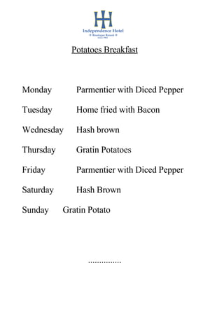 Potatoes Breakfast



Monday        Parmentier with Diced Pepper

Tuesday       Home fried with Bacon

Wednesday     Hash brown

Thursday      Gratin Potatoes

Friday        Parmentier with Diced Pepper

Saturday      Hash Brown

Sunday     Gratin Potato




                 ...............
 