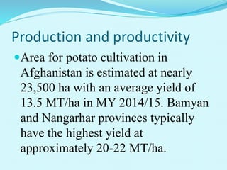 Production and productivity
Area for potato cultivation in
Afghanistan is estimated at nearly
23,500 ha with an average yield of
13.5 MT/ha in MY 2014/15. Bamyan
and Nangarhar provinces typically
have the highest yield at
approximately 20-22 MT/ha.
 